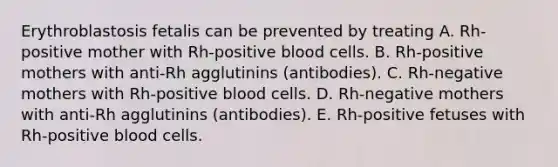 Erythroblastosis fetalis can be prevented by treating A. Rh-positive mother with Rh-positive blood cells. B. Rh-positive mothers with anti-Rh agglutinins (antibodies). C. Rh-negative mothers with Rh-positive blood cells. D. Rh-negative mothers with anti-Rh agglutinins (antibodies). E. Rh-positive fetuses with Rh-positive blood cells.