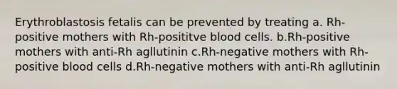 Erythroblastosis fetalis can be prevented by treating a. Rh-positive mothers with Rh-posititve blood cells. b.Rh-positive mothers with anti-Rh agllutinin c.Rh-negative mothers with Rh-positive blood cells d.Rh-negative mothers with anti-Rh agllutinin