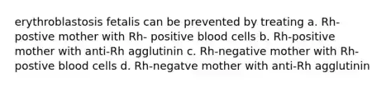 erythroblastosis fetalis can be prevented by treating a. Rh-postive mother with Rh- positive blood cells b. Rh-positive mother with anti-Rh agglutinin c. Rh-negative mother with Rh-postive blood cells d. Rh-negatve mother with anti-Rh agglutinin