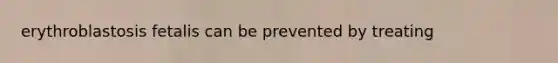 erythroblastosis fetalis can be prevented by treating