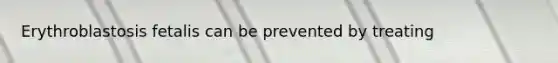 Erythroblastosis fetalis can be prevented by treating