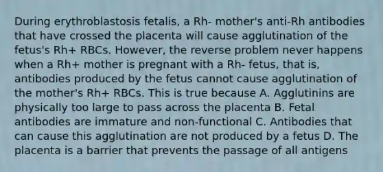 During erythroblastosis fetalis, a Rh- mother's anti-Rh antibodies that have crossed the placenta will cause agglutination of the fetus's Rh+ RBCs. However, the reverse problem never happens when a Rh+ mother is pregnant with a Rh- fetus, that is, antibodies produced by the fetus cannot cause agglutination of the mother's Rh+ RBCs. This is true because A. Agglutinins are physically too large to pass across the placenta B. Fetal antibodies are immature and non-functional C. Antibodies that can cause this agglutination are not produced by a fetus D. The placenta is a barrier that prevents the passage of all antigens