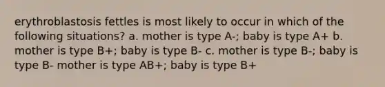 erythroblastosis fettles is most likely to occur in which of the following situations? a. mother is type A-; baby is type A+ b. mother is type B+; baby is type B- c. mother is type B-; baby is type B- mother is type AB+; baby is type B+