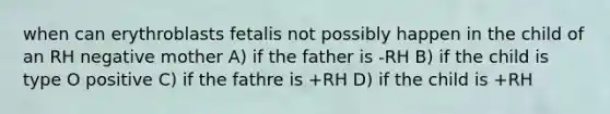 when can erythroblasts fetalis not possibly happen in the child of an RH negative mother A) if the father is -RH B) if the child is type O positive C) if the fathre is +RH D) if the child is +RH