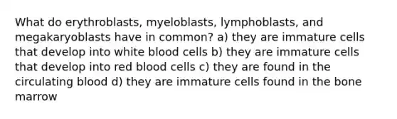 What do erythroblasts, myeloblasts, lymphoblasts, and megakaryoblasts have in common? a) they are immature cells that develop into white blood cells b) they are immature cells that develop into red blood cells c) they are found in the circulating blood d) they are immature cells found in the bone marrow