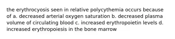 the erythrocyosis seen in relative polycythemia occurs because of a. decreased arterial oxygen saturation b. decreased plasma volume of circulating blood c. increased erythropoietin levels d. increased erythropoiesis in the bone marrow