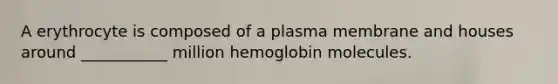 A erythrocyte is composed of a plasma membrane and houses around ___________ million hemoglobin molecules.