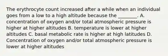 The erythrocyte count increased after a while when an individual goes from a low to a high altitude because the ________. A. concentration of oxygen and/or total atmospheric pressure is higher at higher altitudes B. temperature is lower at higher altitudes C. basal metabolic rate is higher at high latitudes D. Concentration of oxygen and/or total atmospheric pressure is lower at higher altitudes