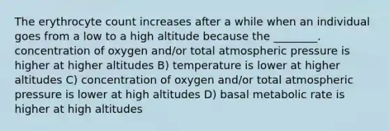 The erythrocyte count increases after a while when an individual goes from a low to a high altitude because the ________. concentration of oxygen and/or total atmospheric pressure is higher at higher altitudes B) temperature is lower at higher altitudes C) concentration of oxygen and/or total atmospheric pressure is lower at high altitudes D) basal metabolic rate is higher at high altitudes