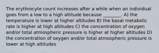 The erythrocyte count increases after a while when an individual goes from a low to a high altitude because ________. A) the temperature is lower at higher altitudes B) the basal metabolic rate is higher at high altitudes C) the concentration of oxygen and/or total atmospheric pressure is higher at higher altitudes D) the concentration of oxygen and/or total atmospheric pressure is lower at high altitudes