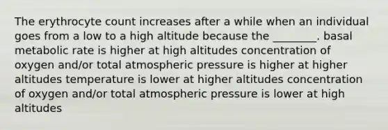 The erythrocyte count increases after a while when an individual goes from a low to a high altitude because the ________. basal metabolic rate is higher at high altitudes concentration of oxygen and/or total atmospheric pressure is higher at higher altitudes temperature is lower at higher altitudes concentration of oxygen and/or total atmospheric pressure is lower at high altitudes