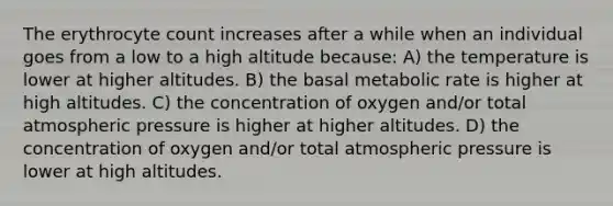 The erythrocyte count increases after a while when an individual goes from a low to a high altitude because: A) the temperature is lower at higher altitudes. B) the basal metabolic rate is higher at high altitudes. C) the concentration of oxygen and/or total atmospheric pressure is higher at higher altitudes. D) the concentration of oxygen and/or total atmospheric pressure is lower at high altitudes.