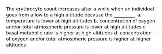 The erythrocyte count increases after a while when an individual goes from a low to a high altitude because the _________. a. temperature is lower at high altitudes b. concentration of oxygen and/or total atmospheric pressure is lower at high altitudes c. basal metabolic rate is higher at high altitudes d. concentration of oxygen and/or total atmospheric pressure is higher at higher altitudes