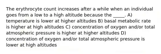 The erythrocyte count increases after a while when an individual goes from a low to a high altitude because the _____. A) temperature is lower at higher altitudes B) basal metabolic rate is higher at high altitudes C) concentration of oxygen and/or total atmospheric pressure is higher at higher altitudes D) concentration of oxygen and/or total atmospheric pressure is lower at high altitudes