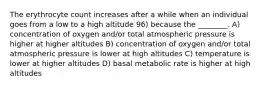 The erythrocyte count increases after a while when an individual goes from a low to a high altitude 96) because the ________. A) concentration of oxygen and/or total atmospheric pressure is higher at higher altitudes B) concentration of oxygen and/or total atmospheric pressure is lower at high altitudes C) temperature is lower at higher altitudes D) basal metabolic rate is higher at high altitudes