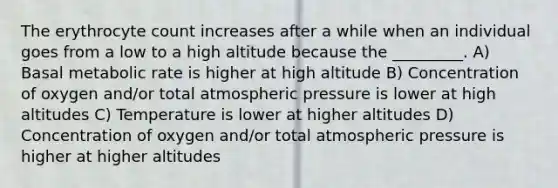 The erythrocyte count increases after a while when an individual goes from a low to a high altitude because the _________. A) Basal metabolic rate is higher at high altitude B) Concentration of oxygen and/or total atmospheric pressure is lower at high altitudes C) Temperature is lower at higher altitudes D) Concentration of oxygen and/or total atmospheric pressure is higher at higher altitudes