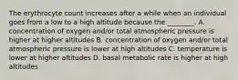 The erythrocyte count increases after a while when an individual goes from a low to a high altitude because the ________. A. concentration of oxygen and/or total atmospheric pressure is higher at higher altitudes B. concentration of oxygen and/or total atmospheric pressure is lower at high altitudes C. temperature is lower at higher altitudes D. basal metabolic rate is higher at high altitudes