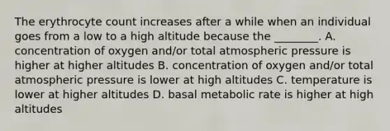 The erythrocyte count increases after a while when an individual goes from a low to a high altitude because the ________. A. concentration of oxygen and/or total atmospheric pressure is higher at higher altitudes B. concentration of oxygen and/or total atmospheric pressure is lower at high altitudes C. temperature is lower at higher altitudes D. basal metabolic rate is higher at high altitudes