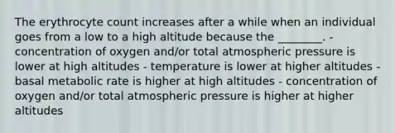 The erythrocyte count increases after a while when an individual goes from a low to a high altitude because the ________. - concentration of oxygen and/or total atmospheric pressure is lower at high altitudes - temperature is lower at higher altitudes - basal metabolic rate is higher at high altitudes - concentration of oxygen and/or total atmospheric pressure is higher at higher altitudes