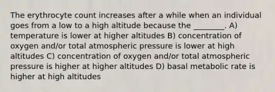 The erythrocyte count increases after a while when an individual goes from a low to a high altitude because the ________. A) temperature is lower at higher altitudes B) concentration of oxygen and/or total atmospheric pressure is lower at high altitudes C) concentration of oxygen and/or total atmospheric pressure is higher at higher altitudes D) basal metabolic rate is higher at high altitudes