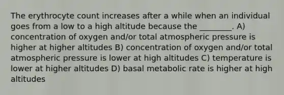 The erythrocyte count increases after a while when an individual goes from a low to a high altitude because the ________. A) concentration of oxygen and/or total atmospheric pressure is higher at higher altitudes B) concentration of oxygen and/or total atmospheric pressure is lower at high altitudes C) temperature is lower at higher altitudes D) basal metabolic rate is higher at high altitudes