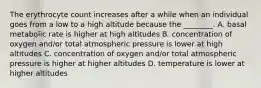 The erythrocyte count increases after a while when an individual goes from a low to a high altitude because the ________. A. basal metabolic rate is higher at high altitudes B. concentration of oxygen and/or total atmospheric pressure is lower at high altitudes C. concentration of oxygen and/or total atmospheric pressure is higher at higher altitudes D. temperature is lower at higher altitudes