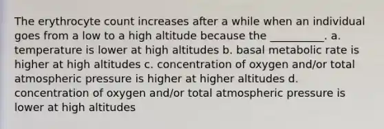 The erythrocyte count increases after a while when an individual goes from a low to a high altitude because the __________. a. temperature is lower at high altitudes b. basal metabolic rate is higher at high altitudes c. concentration of oxygen and/or total atmospheric pressure is higher at higher altitudes d. concentration of oxygen and/or total atmospheric pressure is lower at high altitudes