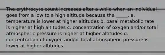 The erythrocyte count increases after a while when an individual goes from a low to a high altitude because the _____. a. temperature is lower at higher altitudes b. basal metabolic rate is higher at high altitudes c. concentration of oxygen and/or total atmospheric pressure is higher at higher altitudes d. concentration of oxygen and/or total atmospheric pressure is lower at higher altitudes