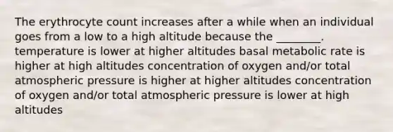 The erythrocyte count increases after a while when an individual goes from a low to a high altitude because the ________. temperature is lower at higher altitudes basal metabolic rate is higher at high altitudes concentration of oxygen and/or total atmospheric pressure is higher at higher altitudes concentration of oxygen and/or total atmospheric pressure is lower at high altitudes