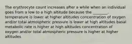 The erythrocyte count increases after a while when an individual goes from a low to a high altitude because the ________. temperature is lower at higher altitudes concentration of oxygen and/or total atmospheric pressure is lower at high altitudes basal metabolic rate is higher at high altitudes concentration of oxygen and/or total atmospheric pressure is higher at higher altitudes