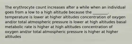 The erythrocyte count increases after a while when an individual goes from a low to a high altitude because the ________. temperature is lower at higher altitudes concentration of oxygen and/or total atmospheric pressure is lower at high altitudes basal metabolic rate is higher at high altitudes concentration of oxygen and/or total atmospheric pressure is higher at higher altitudes