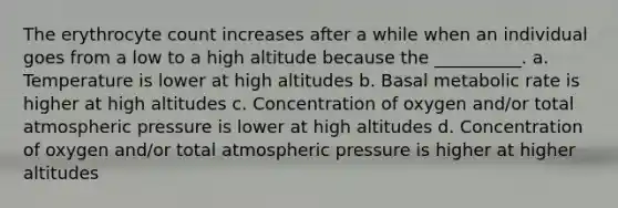 The erythrocyte count increases after a while when an individual goes from a low to a high altitude because the __________. a. Temperature is lower at high altitudes b. Basal metabolic rate is higher at high altitudes c. Concentration of oxygen and/or total atmospheric pressure is lower at high altitudes d. Concentration of oxygen and/or total atmospheric pressure is higher at higher altitudes