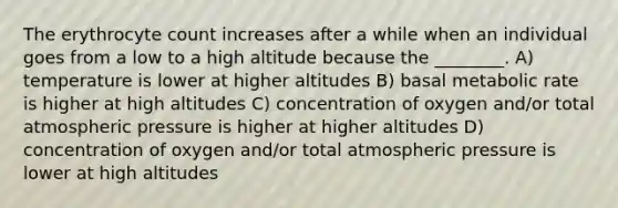 The erythrocyte count increases after a while when an individual goes from a low to a high altitude because the ________. A) temperature is lower at higher altitudes B) basal metabolic rate is higher at high altitudes C) concentration of oxygen and/or total atmospheric pressure is higher at higher altitudes D) concentration of oxygen and/or total atmospheric pressure is lower at high altitudes