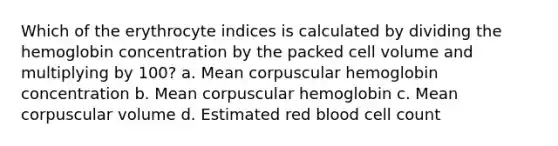 Which of the erythrocyte indices is calculated by dividing the hemoglobin concentration by the packed cell volume and multiplying by 100? a. Mean corpuscular hemoglobin concentration b. Mean corpuscular hemoglobin c. Mean corpuscular volume d. Estimated red blood cell count