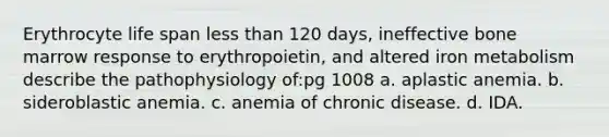 Erythrocyte life span less than 120 days, ineffective bone marrow response to erythropoietin, and altered iron metabolism describe the pathophysiology of:pg 1008 a. aplastic anemia. b. sideroblastic anemia. c. anemia of chronic disease. d. IDA.