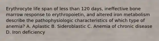 Erythrocyte life span of less than 120 days, ineffective bone marrow response to erythropoietin, and altered iron metabolism describe the pathophysiologic characteristics of which type of anemia? A. Aplastic B. Sideroblastic C. Anemia of chronic disease D. Iron deficiency