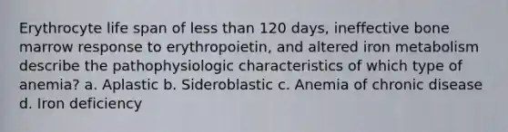 Erythrocyte life span of less than 120 days, ineffective bone marrow response to erythropoietin, and altered iron metabolism describe the pathophysiologic characteristics of which type of anemia? a. Aplastic b. Sideroblastic c. Anemia of chronic disease d. Iron deficiency