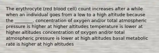 The erythrocyte (red blood cell) count increases after a while when an individual goes from a low to a high altitude because the ________. concentration of oxygen and/or total atmospheric pressure is higher at higher altitudes temperature is lower at higher altitudes concentration of oxygen and/or total atmospheric pressure is lower at high altitudes basal metabolic rate is higher at high altitudes