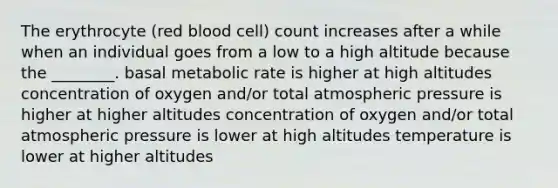 The erythrocyte (red blood cell) count increases after a while when an individual goes from a low to a high altitude because the ________. basal metabolic rate is higher at high altitudes concentration of oxygen and/or total atmospheric pressure is higher at higher altitudes concentration of oxygen and/or total atmospheric pressure is lower at high altitudes temperature is lower at higher altitudes