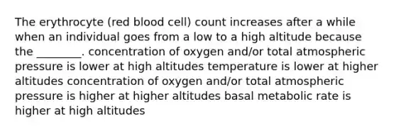 The erythrocyte (red blood cell) count increases after a while when an individual goes from a low to a high altitude because the ________. concentration of oxygen and/or total atmospheric pressure is lower at high altitudes temperature is lower at higher altitudes concentration of oxygen and/or total atmospheric pressure is higher at higher altitudes basal metabolic rate is higher at high altitudes