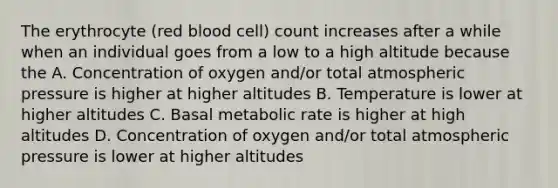 The erythrocyte (red blood cell) count increases after a while when an individual goes from a low to a high altitude because the A. Concentration of oxygen and/or total atmospheric pressure is higher at higher altitudes B. Temperature is lower at higher altitudes C. Basal metabolic rate is higher at high altitudes D. Concentration of oxygen and/or total atmospheric pressure is lower at higher altitudes