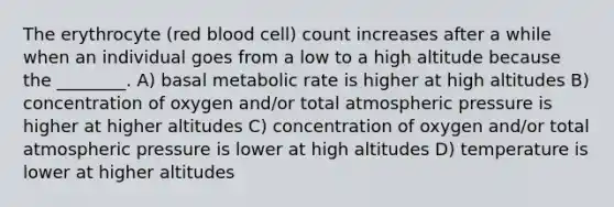 The erythrocyte (red blood cell) count increases after a while when an individual goes from a low to a high altitude because the ________. A) basal metabolic rate is higher at high altitudes B) concentration of oxygen and/or total atmospheric pressure is higher at higher altitudes C) concentration of oxygen and/or total atmospheric pressure is lower at high altitudes D) temperature is lower at higher altitudes