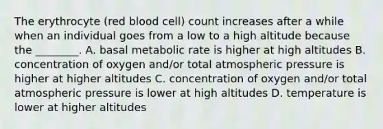 The erythrocyte (red blood cell) count increases after a while when an individual goes from a low to a high altitude because the ________. A. basal metabolic rate is higher at high altitudes B. concentration of oxygen and/or total atmospheric pressure is higher at higher altitudes C. concentration of oxygen and/or total atmospheric pressure is lower at high altitudes D. temperature is lower at higher altitudes