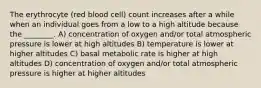 The erythrocyte (red blood cell) count increases after a while when an individual goes from a low to a high altitude because the ________. A) concentration of oxygen and/or total atmospheric pressure is lower at high altitudes B) temperature is lower at higher altitudes C) basal metabolic rate is higher at high altitudes D) concentration of oxygen and/or total atmospheric pressure is higher at higher altitudes