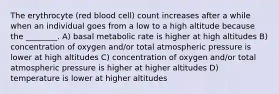 The erythrocyte (red blood cell) count increases after a while when an individual goes from a low to a high altitude because the ________. A) basal metabolic rate is higher at high altitudes B) concentration of oxygen and/or total atmospheric pressure is lower at high altitudes C) concentration of oxygen and/or total atmospheric pressure is higher at higher altitudes D) temperature is lower at higher altitudes