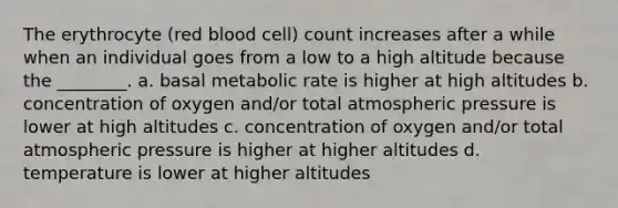 The erythrocyte (red blood cell) count increases after a while when an individual goes from a low to a high altitude because the ________. a. basal metabolic rate is higher at high altitudes b. concentration of oxygen and/or total atmospheric pressure is lower at high altitudes c. concentration of oxygen and/or total atmospheric pressure is higher at higher altitudes d. temperature is lower at higher altitudes