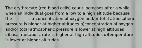 The erythrocyte (red blood cells) count increases after a while when an individual goes from a low to a high altitude because the ________. a)concentration of oxygen and/or total atmospheric pressure is higher at higher altitudes b)concentration of oxygen and/or total atmospheric pressure is lower at high altitudes c)basal metabolic rate is higher at high altitudes d)temperature is lower at higher altitudes