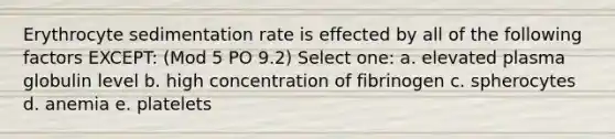 Erythrocyte sedimentation rate is effected by all of the following factors EXCEPT: (Mod 5 PO 9.2) Select one: a. elevated plasma globulin level b. high concentration of fibrinogen c. spherocytes d. anemia e. platelets