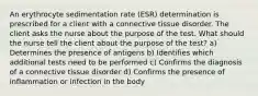 An erythrocyte sedimentation rate (ESR) determination is prescribed for a client with a connective tissue disorder. The client asks the nurse about the purpose of the test. What should the nurse tell the client about the purpose of the test? a) Determines the presence of antigens b) Identifies which additional tests need to be performed c) Confirms the diagnosis of a connective tissue disorder d) Confirms the presence of inflammation or infection in the body