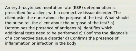 An erythrocyte sedimentation rate (ESR) determination is prescribed for a client with a connective tissue disorder. The client asks the nurse about the purpose of the test. What should the nurse tell the client about the purpose of the test? a) Determines the presence of antigens b) Identifies which additional tests need to be performed c) Confirms the diagnosis of a connective tissue disorder d) Confirms the presence of inflammation or infection in the body